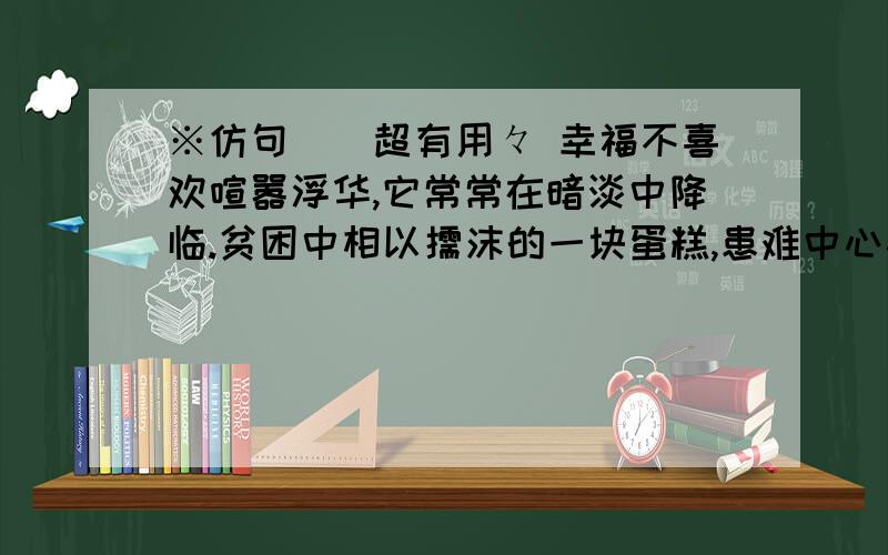 ※仿句．．超有用々 幸福不喜欢喧嚣浮华,它常常在暗淡中降临.贫困中相以儒沫的一块蛋糕,患难中心心相印的一个眼神．这些都是千金难买的幸福啊.像一粒粒缀在旧绸子上的红宝石,在平朴