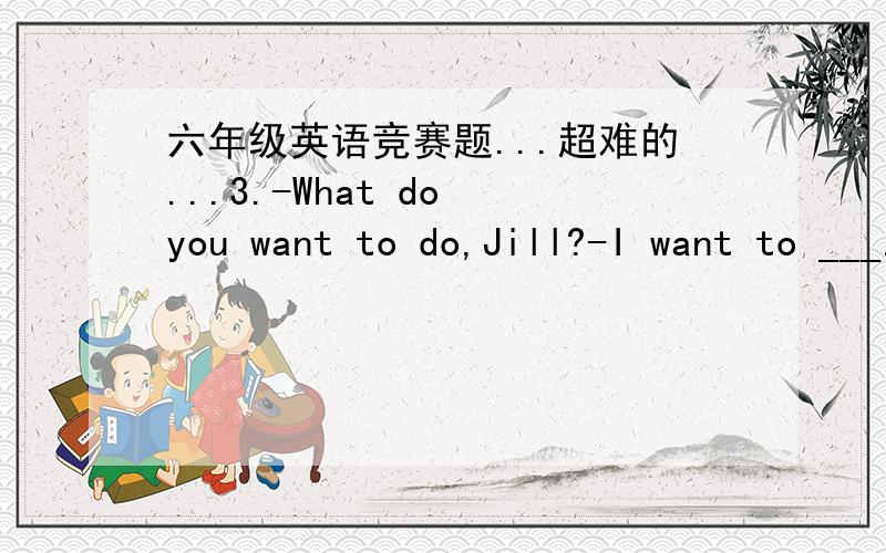 六年级英语竞赛题...超难的...3.-What do you want to do,Jill?-I want to ___.A.has a picnic B.listen to CDs C.going shopping D.went to the library4.Dinosaurs lived _____ the Earth a long ,long time ago.A.in B.at C.on D.above