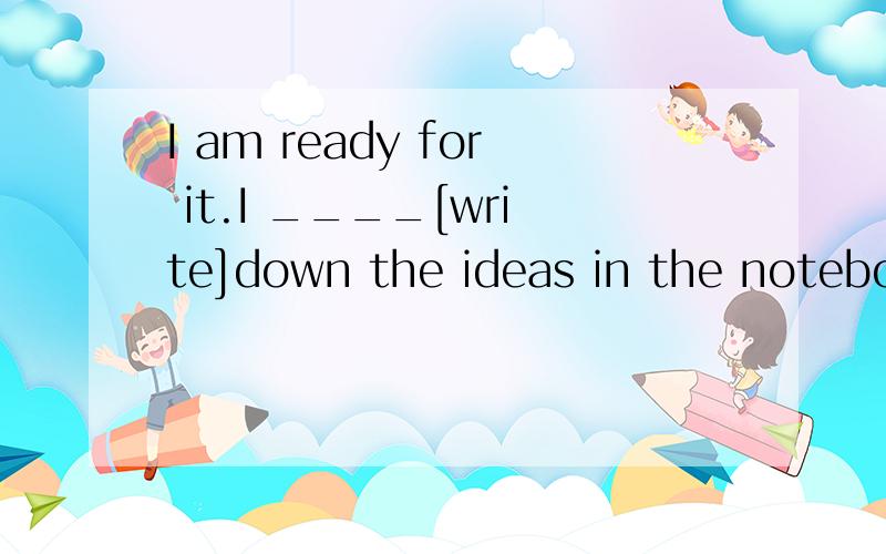 I am ready for it.I ____[write]down the ideas in the notebook.答案为have written.想问下为什么一定要用现在完成时.过去式为什么不可以呢.手头只有10分了.各位帮帮忙吧