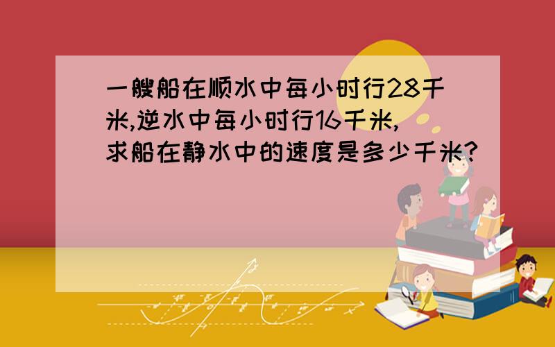 一艘船在顺水中每小时行28千米,逆水中每小时行16千米,求船在静水中的速度是多少千米?