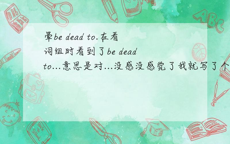 晕be dead to.在看词组时看到了be dead to...意思是对...没感没感觉了我就写了个你对我没有感觉了.you are dead to me 可是上网一查,意思和我的刚好相反,是你对我来说已经死了!那我的那句话是不是