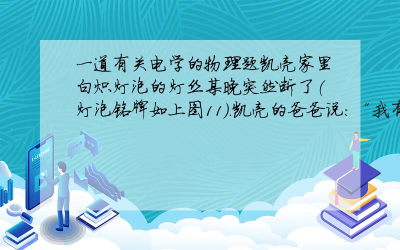 一道有关电学的物理题凯亮家里白炽灯泡的灯丝某晚突然断了（灯泡铭牌如上图11）.凯亮的爸爸说：“我有办法让灯泡亮起来”,于是摇了摇灯泡再装入灯座后,发现灯泡果然亮了,但发光异常.