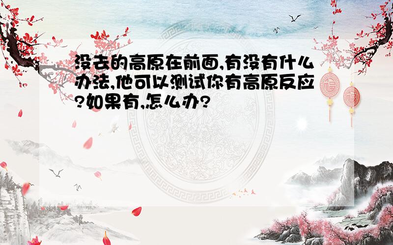 没去的高原在前面,有没有什么办法,他可以测试你有高原反应?如果有,怎么办?