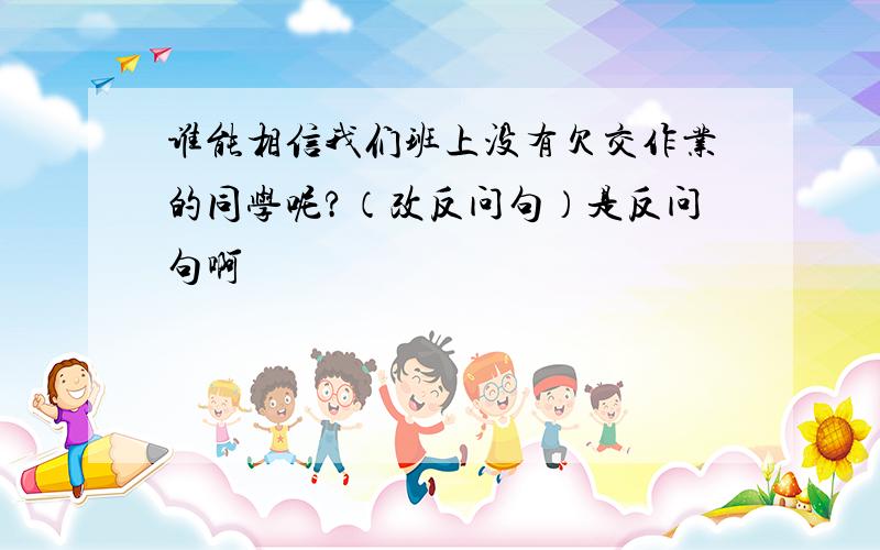 谁能相信我们班上没有欠交作业的同学呢?（改反问句）是反问句啊