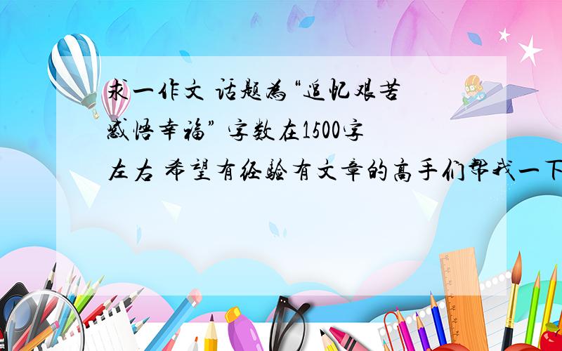 求一作文 话题为“追忆艰苦 感悟幸福” 字数在1500字左右 希望有经验有文章的高手们帮我一下 , 谢谢啦.