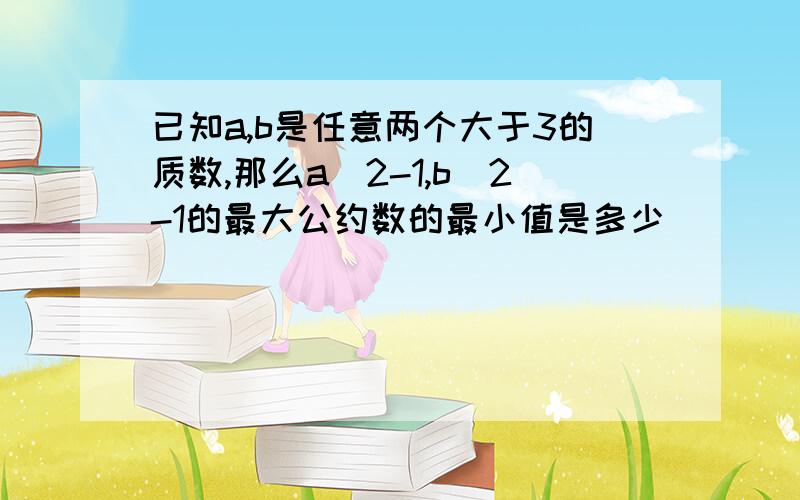 已知a,b是任意两个大于3的质数,那么a^2-1,b^2-1的最大公约数的最小值是多少