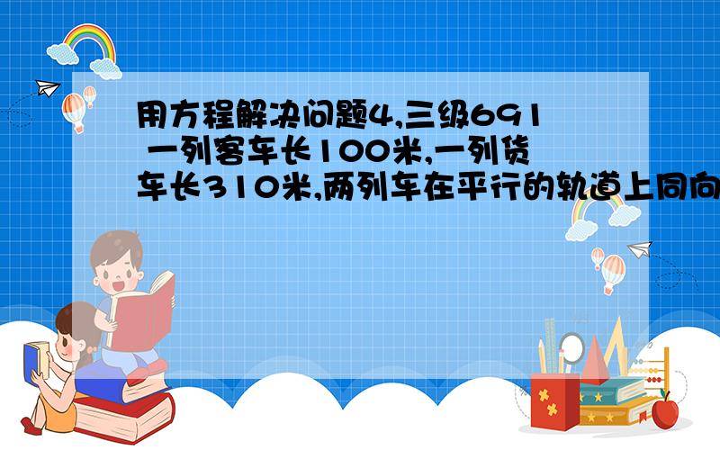 用方程解决问题4,三级691 一列客车长100米,一列货车长310米,两列车在平行的轨道上同向行驶,客车与货车的速度比是4：3,如果客车从后面赶上货车,从车头赶上到车尾超过 的时间为120秒,求两列