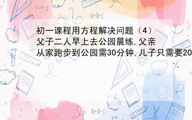 初一课程用方程解决问题（4）父子二人早上去公园晨练,父亲从家跑步到公园需30分钟,儿子只需要20分钟,如果父亲比儿子早出发5分钟,则儿子追上父亲需多少分钟?