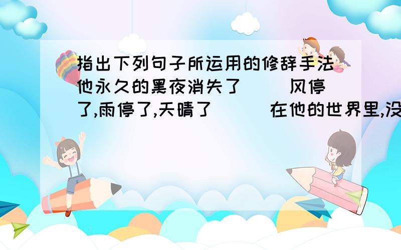 指出下列句子所运用的修辞手法他永久的黑夜消失了（ ）风停了,雨停了,天晴了 （ ）在他的世界里,没有光亮,没有色彩 （ ）