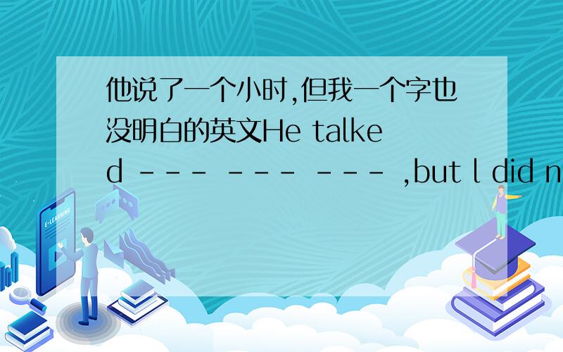 他说了一个小时,但我一个字也没明白的英文He talked --- --- --- ,but l did not --- a word.