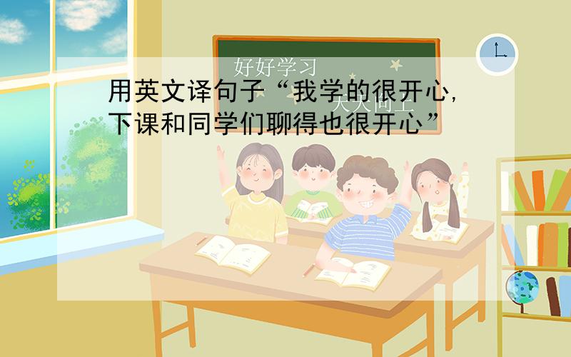 用英文译句子“我学的很开心,下课和同学们聊得也很开心”