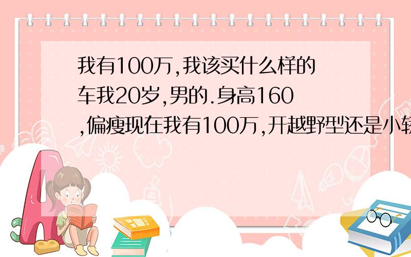 我有100万,我该买什么样的车我20岁,男的.身高160,偏瘦现在我有100万,开越野型还是小轿好.要开着舒服的,三厢系列.