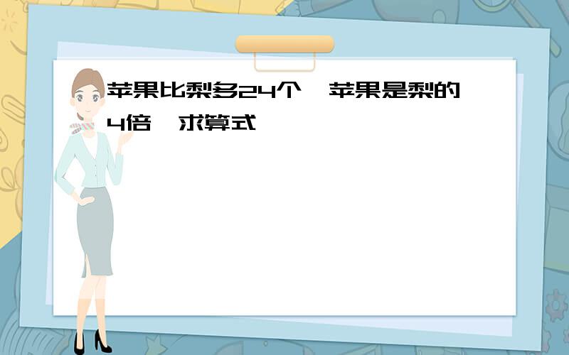 苹果比梨多24个,苹果是梨的4倍,求算式