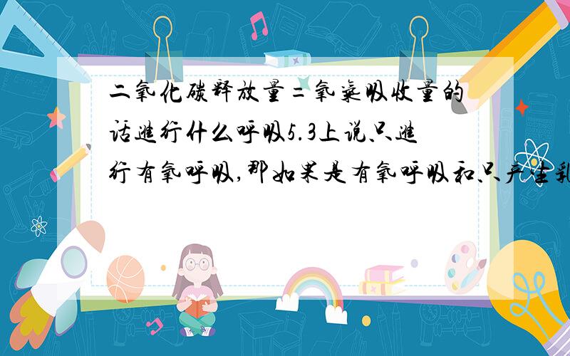 二氧化碳释放量=氧气吸收量的话进行什么呼吸5.3上说只进行有氧呼吸,那如果是有氧呼吸和只产生乳酸的无氧呼吸同时进行不可以么?