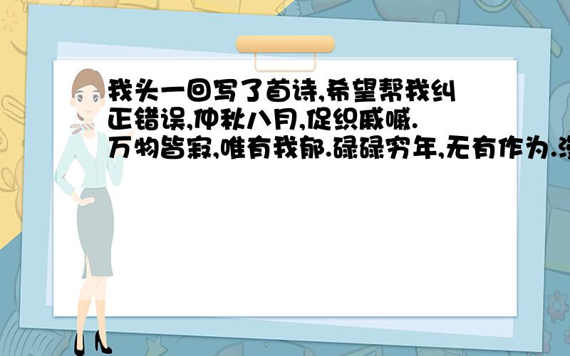 我头一回写了首诗,希望帮我纠正错误,仲秋八月,促织戚嘁.万物皆寂,唯有我郁.碌碌穷年,无有作为.漫漫人生,亦复如是.如知奈何?三月不肉.鲲鹏壮志,死而犹存.幸甚至哉,歌以咏志.（昨夜十分冷