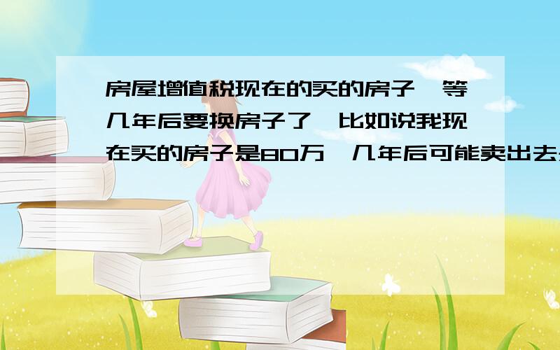 房屋增值税现在的买的房子,等几年后要换房子了,比如说我现在买的房子是80万,几年后可能卖出去是100万,请问这20万要交税吗?