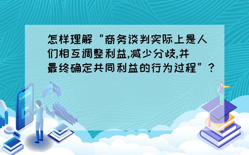 怎样理解“商务谈判实际上是人们相互调整利益,减少分歧,并最终确定共同利益的行为过程”?