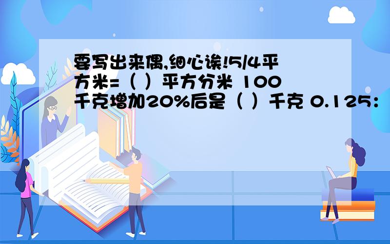 要写出来偶,细心诶!5/4平方米=（ ）平方分米 100千克增加20%后是（ ）千克 0.125：5/2化成最简整数比是( ）.大圆半径是小圆半径的2倍,那没大圆周长与小圆周长的比是（ ）,面积比是（ ) .