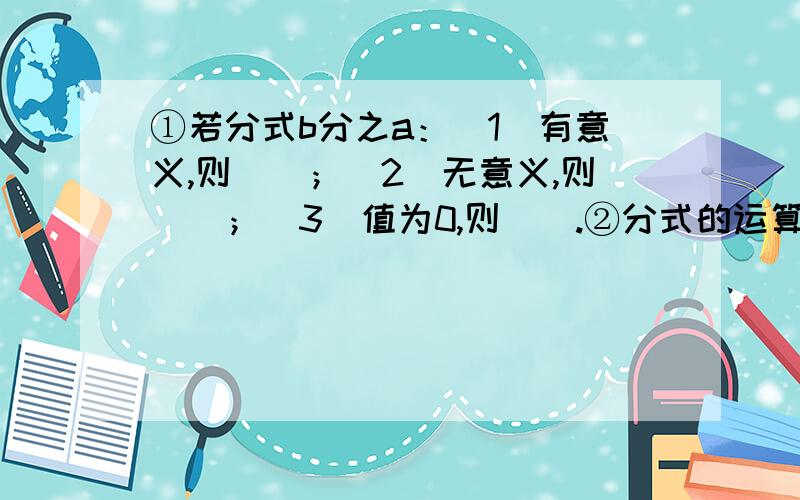 ①若分式b分之a：（1）有意义,则（）；（2）无意义,则（）；（3）值为0,则（）.②分式的运算：（1）加减法则：①同分母的分式相加减：（a分之b）±（a分之c）=（）；②异分母的分式相加