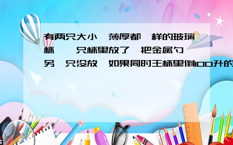 有两只大小,薄厚都一样的玻璃杯,一只杯里放了一把金属勺,另一只没放,如果同时王杯里倒100升的水,那个杯子容易炸裂?