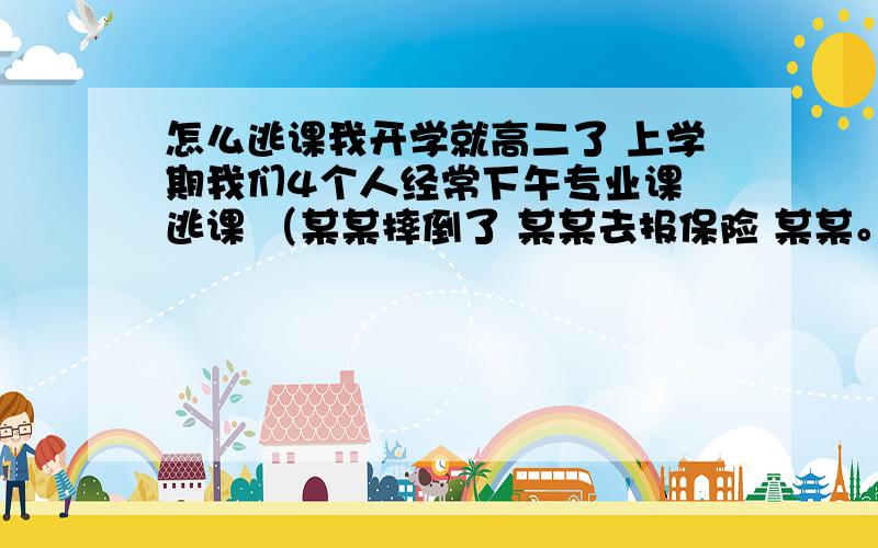 怎么逃课我开学就高二了 上学期我们4个人经常下午专业课 逃课 （某某摔倒了 某某去报保险 某某。） 百试不爽 逃了得有10多次 我们几个学习不错 老师很信任我们 可下学期估计就没这么幸