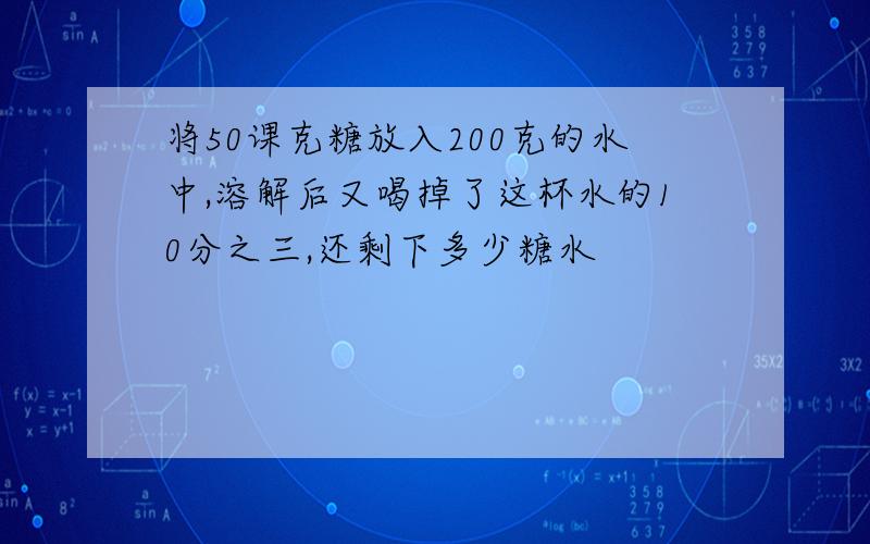 将50课克糖放入200克的水中,溶解后又喝掉了这杯水的10分之三,还剩下多少糖水