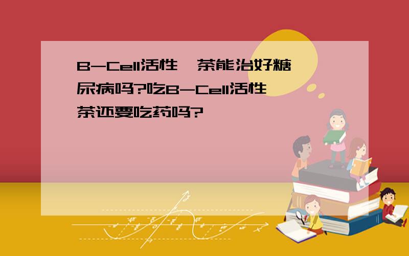 B-Cell活性肽茶能治好糖尿病吗?吃B-Cell活性肽茶还要吃药吗?