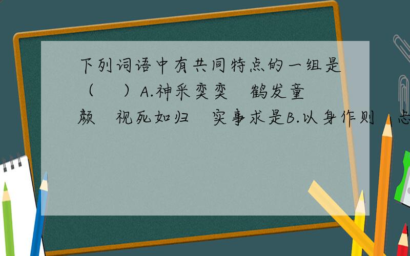 下列词语中有共同特点的一组是（　 ）A.神采奕奕　鹤发童颜　视死如归　实事求是B.以身作则　忐忑不安下列词语中有共同特点的一组是（　 ）A.神采奕奕　鹤发童颜　视死如归　实事求