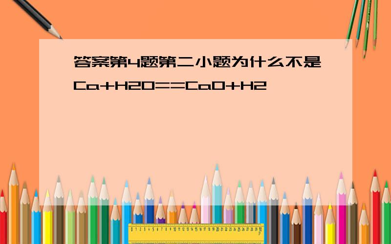 答案第4题第二小题为什么不是Ca+H2O==CaO+H2,