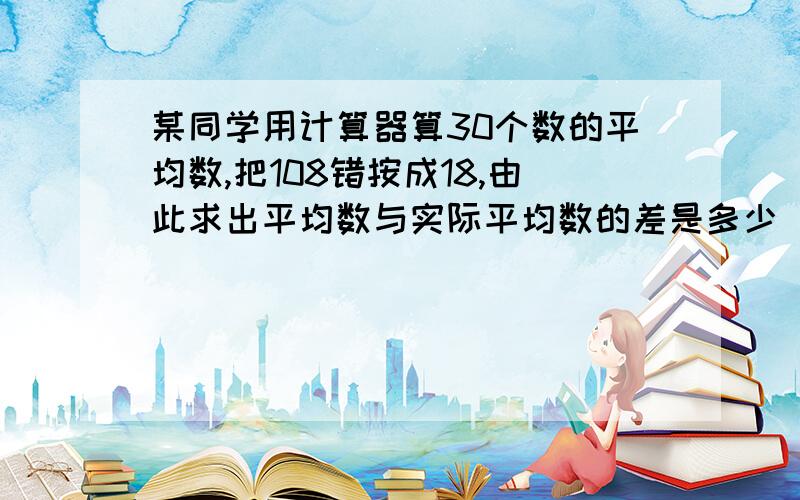 某同学用计算器算30个数的平均数,把108错按成18,由此求出平均数与实际平均数的差是多少