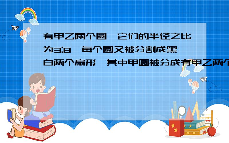 有甲乙两个圆,它们的半径之比为3:8,每个圆又被分割成黑白两个扇形,其中甲圆被分成有甲乙两个圆，他们的半径之比为3：每个圆又被分割成黑、白两个扇形，其中甲圆被分成的黑、白两个扇