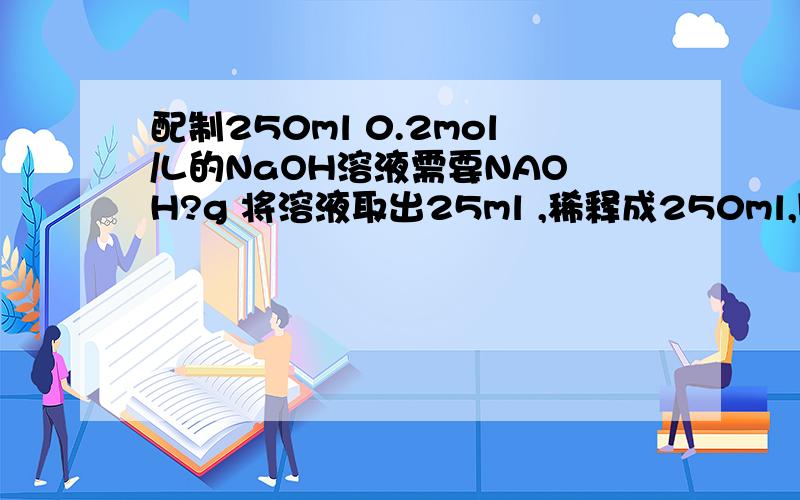 配制250ml 0.2mol/L的NaOH溶液需要NAOH?g 将溶液取出25ml ,稀释成250ml,则所得溶液物质的量的浓度为?mol/L 此溶液中所含NAOH物质的量为原溶液的?倍