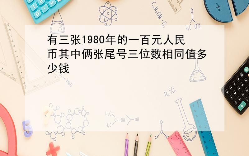 有三张1980年的一百元人民币其中俩张尾号三位数相同值多少钱