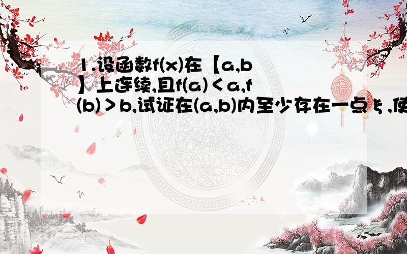 1.设函数f(x)在【a,b】上连续,且f(a)＜a,f(b)＞b,试证在(a,b)内至少存在一点ξ,使f（ξ）=ξ