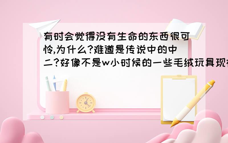 有时会觉得没有生命的东西很可怜,为什么?难道是传说中的中二?好像不是w小时候的一些毛绒玩具现在还放在沙发上当摆设记得以前特喜欢其中的福娃晶晶,但又觉得这样其他的玩具会无聊,就