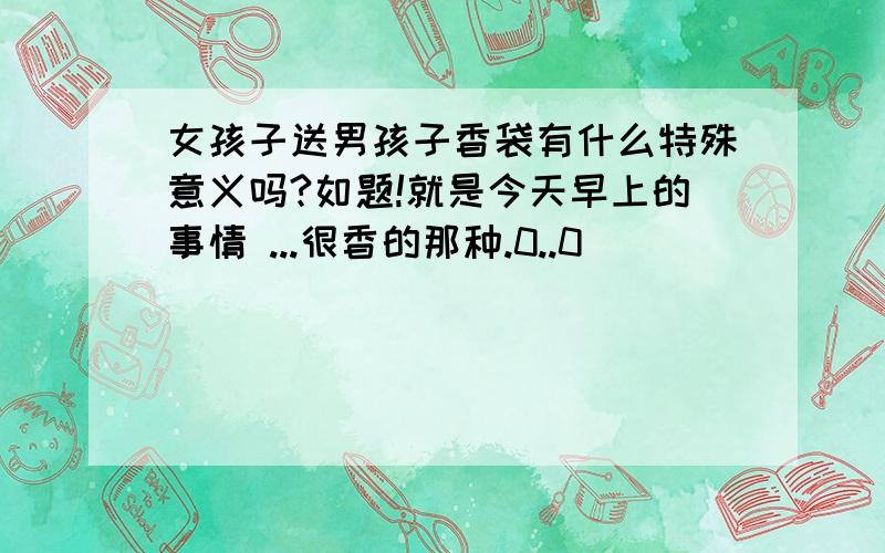 女孩子送男孩子香袋有什么特殊意义吗?如题!就是今天早上的事情 ...很香的那种.0..0