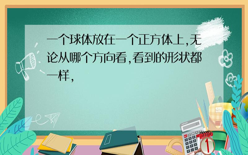 一个球体放在一个正方体上,无论从哪个方向看,看到的形状都一样,