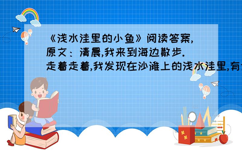 《浅水洼里的小鱼》阅读答案,原文：清晨,我来到海边散步.走着走着,我发现在沙滩上的浅水洼里,有许多小鱼.它们被困在水洼里,回不了大海了.被困的小鱼,也许有几百条,甚至有几千条.用不