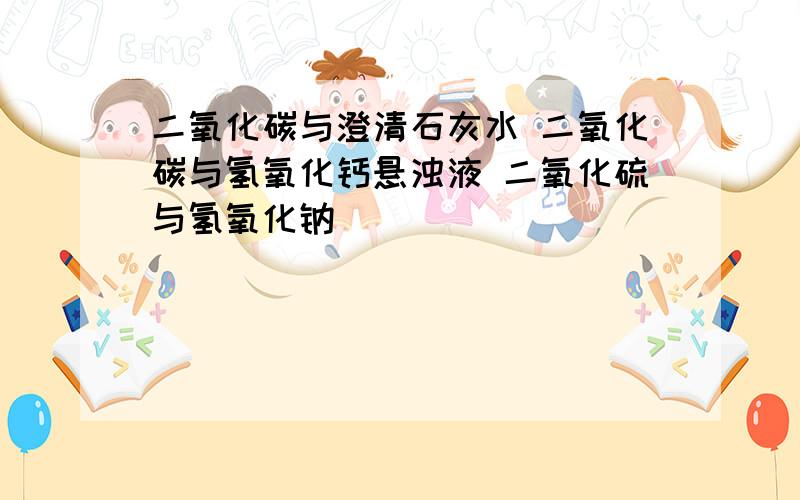 二氧化碳与澄清石灰水 二氧化碳与氢氧化钙悬浊液 二氧化硫与氢氧化钠