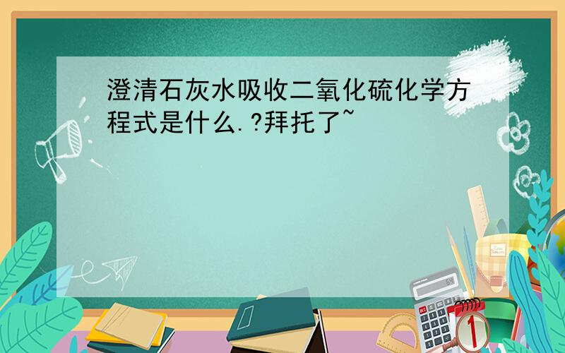 澄清石灰水吸收二氧化硫化学方程式是什么.?拜托了~