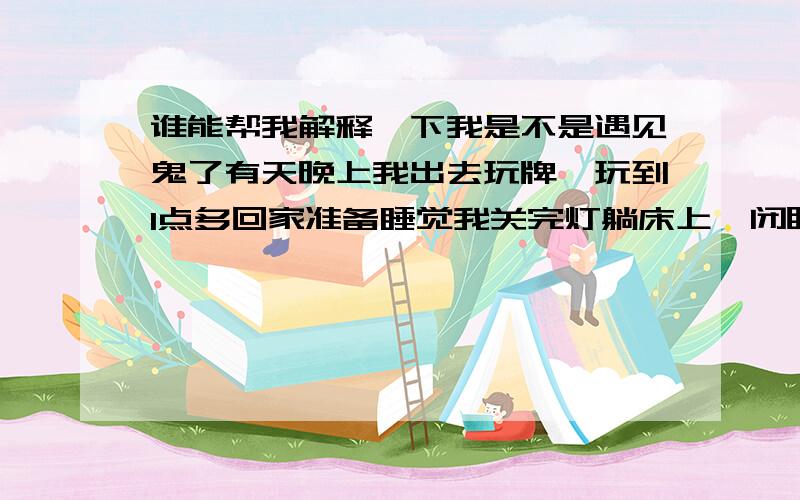 谁能帮我解释一下我是不是遇见鬼了有天晚上我出去玩牌、玩到1点多回家准备睡觉我关完灯躺床上一闭眼、灯自动亮了、（我家的灯开一下没有那么亮、非得开一下关了、然后再开才那么亮