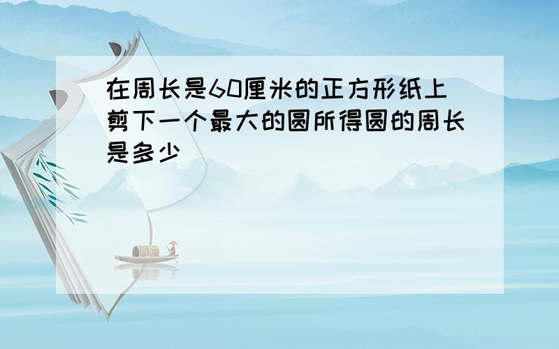 在周长是60厘米的正方形纸上剪下一个最大的圆所得圆的周长是多少