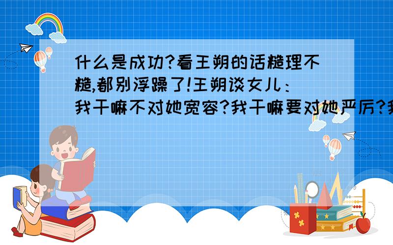 什么是成功?看王朔的话糙理不糙,都别浮躁了!王朔谈女儿：我干嘛不对她宽容?我干嘛要对她严厉?我希望她干嘛呀?我什么都不希望她.我希望她快乐乐过完一生,我不要她成功.我最恨这词儿了.