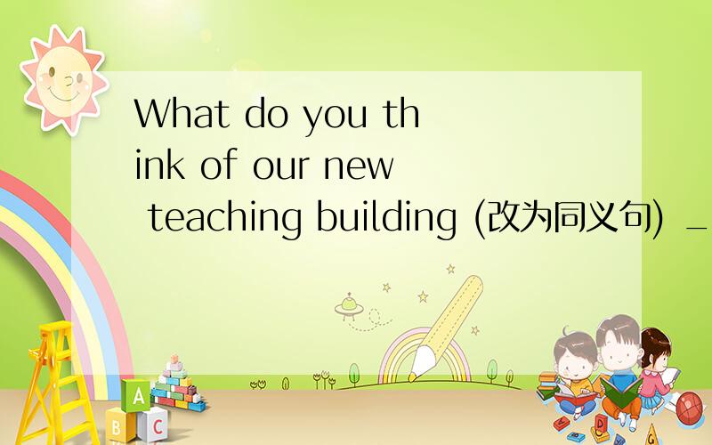 What do you think of our new teaching building (改为同义句) ___ ___ ___ ___our new teaching building