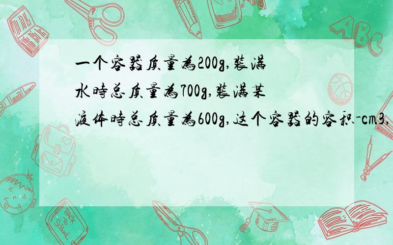 一个容器质量为200g,装满水时总质量为700g,装满某液体时总质量为600g,这个容器的容积-cm3,容器密度是-