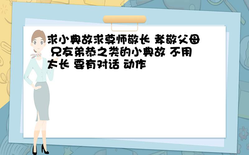 求小典故求尊师敬长 孝敬父母 兄友弟恭之类的小典故 不用太长 要有对话 动作