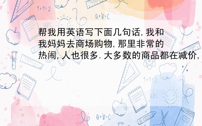 帮我用英语写下面几句话,我和我妈妈去商场购物,那里非常的热闹,人也很多.大多数的商品都在减价,因为是国庆节,加上也显得热闹起来了.今天的购物很开心.25号的晚上,我们在学校看了神舟