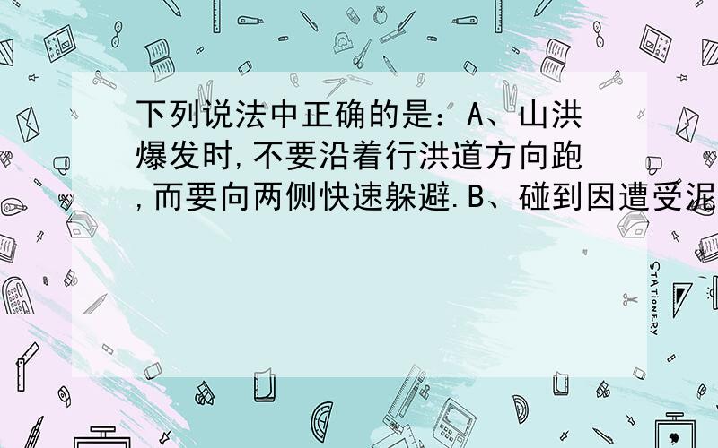 下列说法中正确的是：A、山洪爆发时,不要沿着行洪道方向跑,而要向两侧快速躲避.B、碰到因遭受泥石流、塌方等导致受伤的人,首先要将其受伤的部位固定下来,不要发生晃动.C、应对地震灾