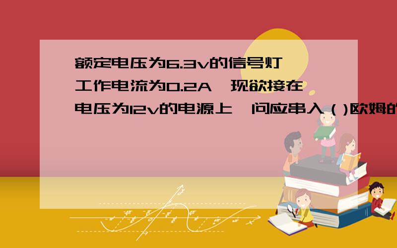 额定电压为6.3v的信号灯,工作电流为0.2A,现欲接在电压为12v的电源上,问应串入（)欧姆的降压电阻.