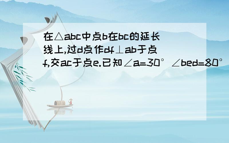 在△abc中点b在bc的延长线上,过d点作df⊥ab于点f,交ac于点e.已知∠a=30°∠bed=80°,求∠d的度数有图是我打错了。应该是：在△abc中点b在bc的延长线上，过d点作df⊥ab于点f，交ac于点e。已知∠a=30°